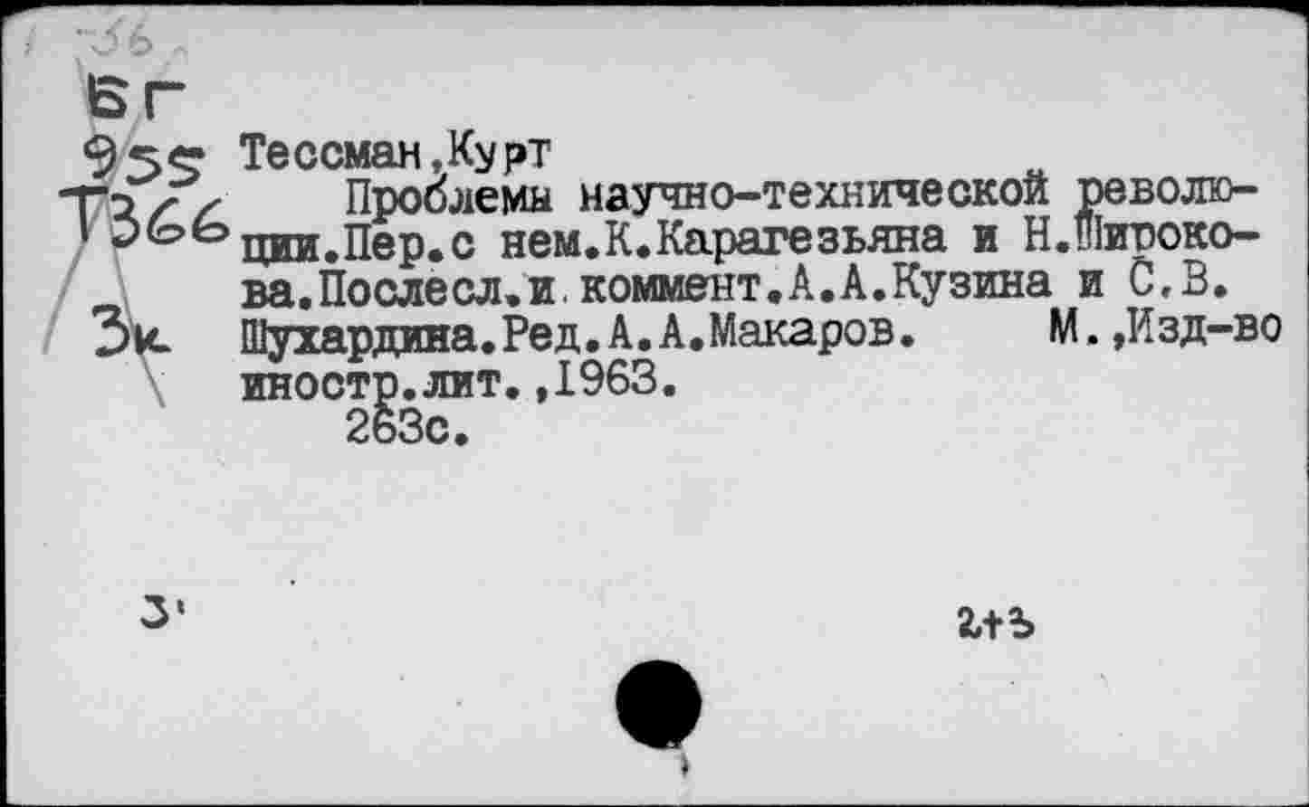 ﻿БГ
9 5«* Тессман,Курт
Т;// Проблемы научно-технической револю-
' ЭЬЬцщ^пер.с нем.К.Каратезьяна и Н.широко-ва.Послесл.и.коммент.А.А.Кузина и С,В.
Зк Щухардина.Ред.А.А.Макаров. М.,Изд-во иностр.лит.,1963.
263с.
3‘
2,+Ъ